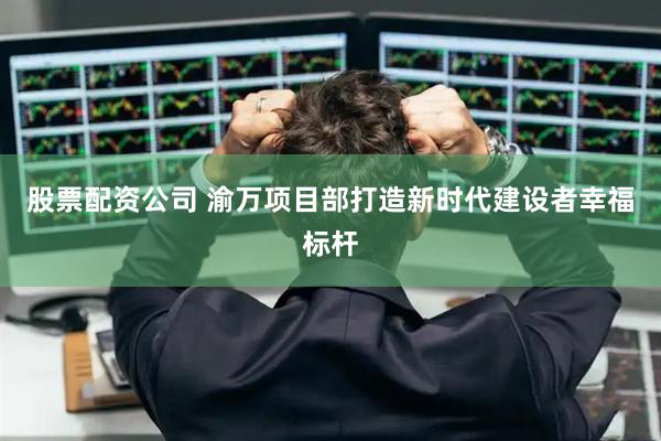 股票配资公司 渝万项目部打造新时代建设者幸福标杆