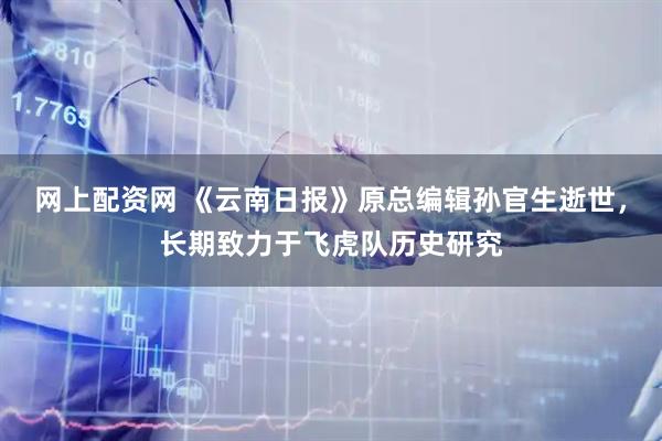 网上配资网 《云南日报》原总编辑孙官生逝世，长期致力于飞虎队历史研究
