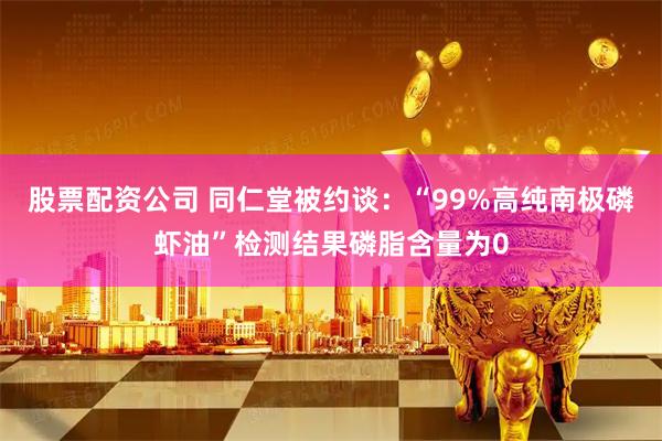 股票配资公司 同仁堂被约谈：“99%高纯南极磷虾油”检测结果磷脂含量为0