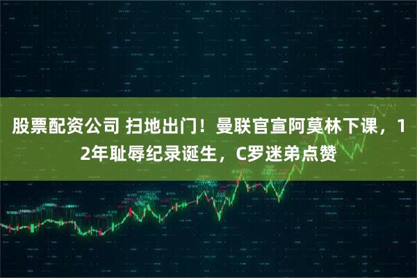 股票配资公司 扫地出门！曼联官宣阿莫林下课，12年耻辱纪录诞生，C罗迷弟点赞