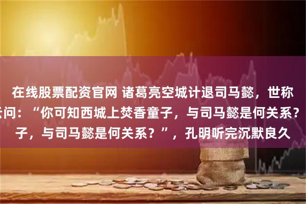 在线股票配资官网 诸葛亮空城计退司马懿，世称神机妙算，多年后赵云问：“你可知西城上焚香童子，与司马懿是何关系？”，孔明听完沉默良久