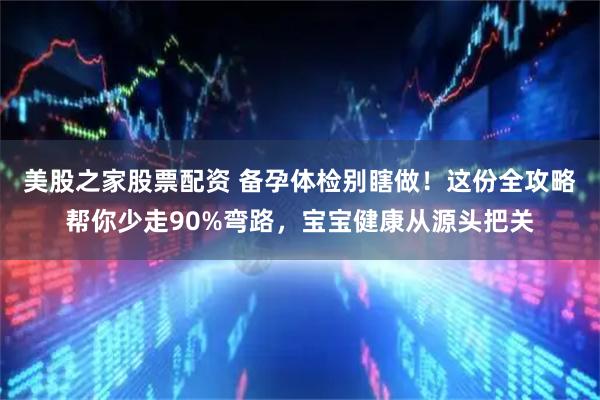 美股之家股票配资 备孕体检别瞎做！这份全攻略帮你少走90%弯路，宝宝健康从源头把关