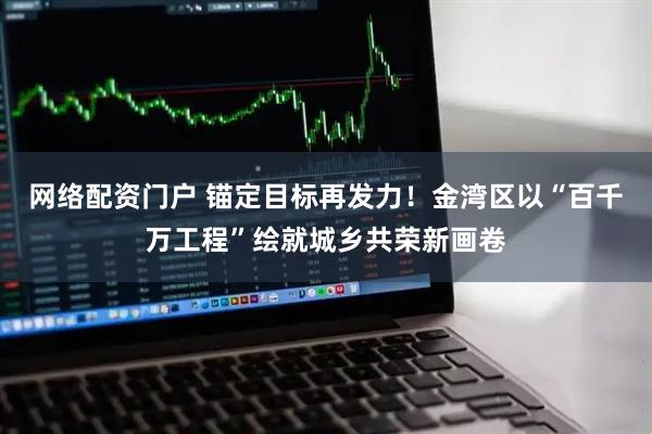 网络配资门户 锚定目标再发力！金湾区以“百千万工程”绘就城乡共荣新画卷