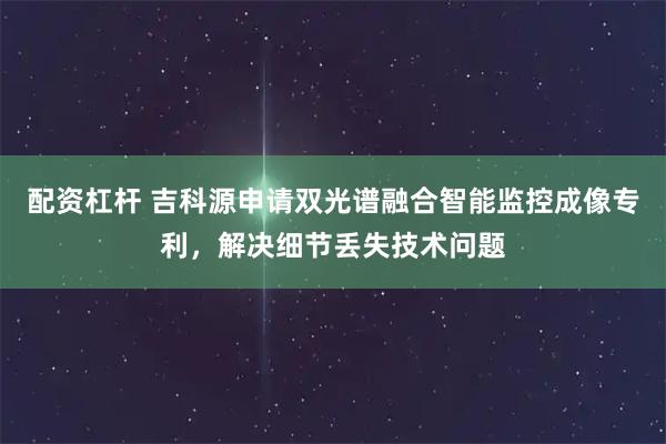 配资杠杆 吉科源申请双光谱融合智能监控成像专利，解决细节丢失技术问题