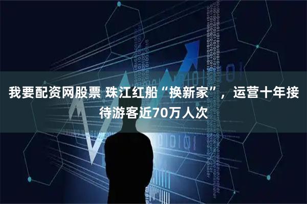 我要配资网股票 珠江红船“换新家”，运营十年接待游客近70万人次