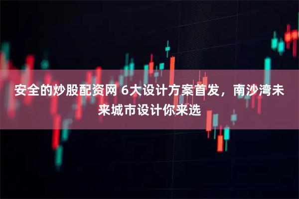 安全的炒股配资网 6大设计方案首发，南沙湾未来城市设计你来选