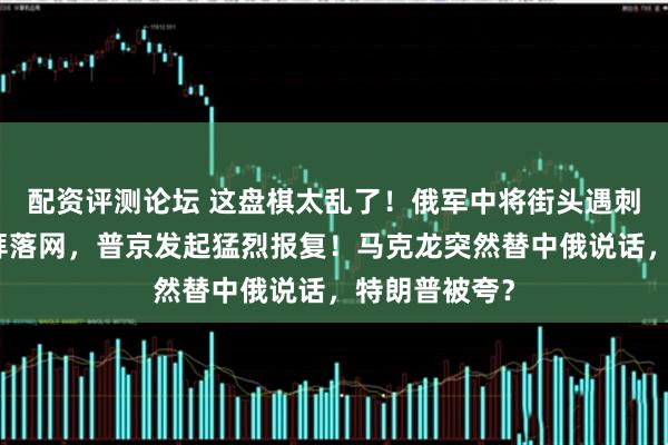 配资评测论坛 这盘棋太乱了！俄军中将街头遇刺，凶手在迪拜落网，普京发起猛烈报复！马克龙突然替中俄说话，特朗普被夸？