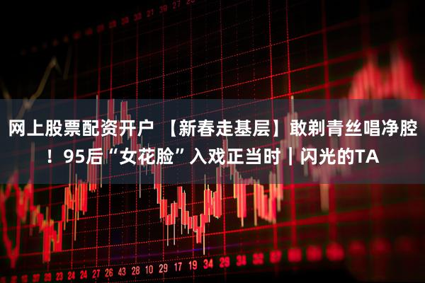 网上股票配资开户 【新春走基层】敢剃青丝唱净腔！95后“女花脸”入戏正当时｜闪光的TA