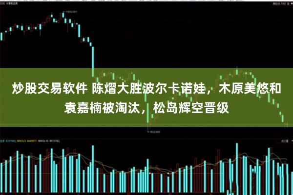 炒股交易软件 陈熠大胜波尔卡诺娃，木原美悠和袁嘉楠被淘汰，松岛辉空晋级