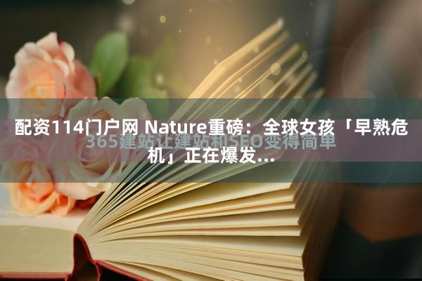 配资114门户网 Nature重磅：全球女孩「早熟危机」正在爆发...