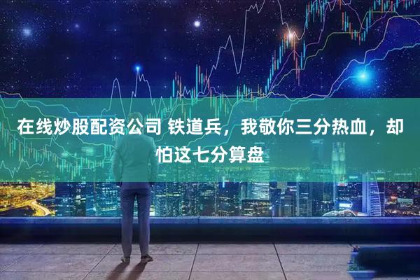 在线炒股配资公司 铁道兵，我敬你三分热血，却怕这七分算盘