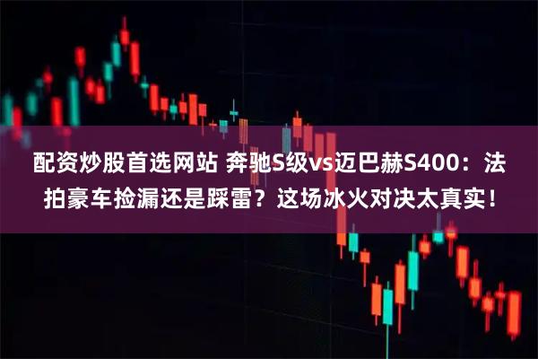配资炒股首选网站 奔驰S级vs迈巴赫S400：法拍豪车捡漏还是踩雷？这场冰火对决太真实！