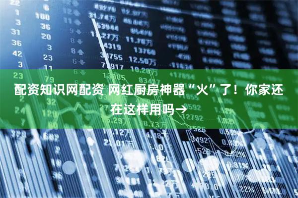 配资知识网配资 网红厨房神器“火”了！你家还在这样用吗→