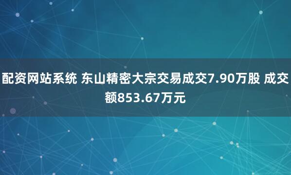 配资网站系统 东山精密大宗交易成交7.90万股 成交额853.67万元