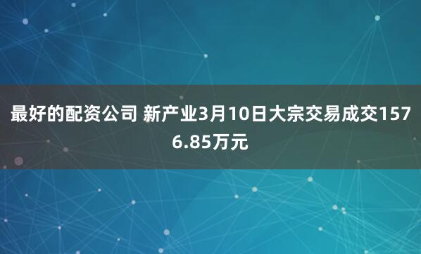 最好的配资公司 新产业3月10日大宗交易成交1576.85万元
