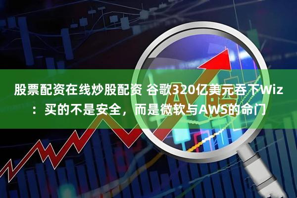 股票配资在线炒股配资 谷歌320亿美元吞下Wiz：买的不是安全，而是微软与AWS的命门