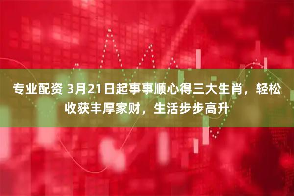 专业配资 3月21日起事事顺心得三大生肖，轻松收获丰厚家财，生活步步高升