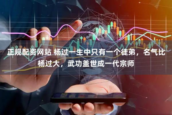 正规配资网站 杨过一生中只有一个徒弟，名气比杨过大，武功盖世成一代宗师