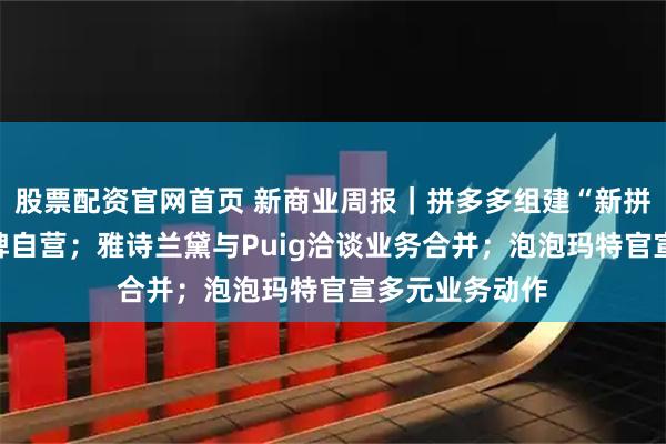 股票配资官网首页 新商业周报｜拼多多组建“新拼姆”，开启品牌自营；雅诗兰黛与Puig洽谈业务合并；泡泡玛特官宣多元业务动作