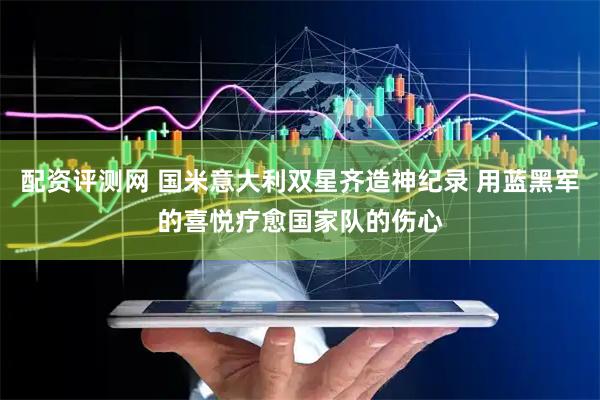 配资评测网 国米意大利双星齐造神纪录 用蓝黑军的喜悦疗愈国家队的伤心