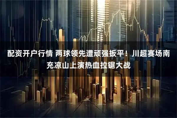 配资开户行情 两球领先遭顽强扳平！川超赛场南充凉山上演热血拉锯大战