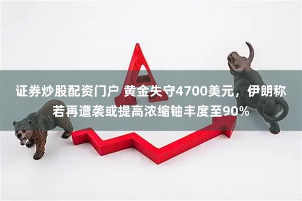 证券炒股配资门户 黄金失守4700美元，伊朗称若再遭袭或提高浓缩铀丰度至90%