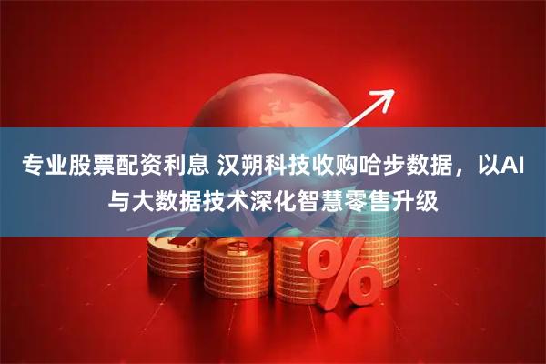 专业股票配资利息 汉朔科技收购哈步数据，以AI与大数据技术深化智慧零售升级