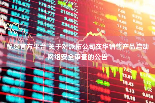 配资官方平台 关于对派拓公司在华销售产品启动网络安全审查的公告