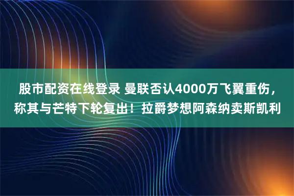 股市配资在线登录 曼联否认4000万飞翼重伤，称其与芒特下轮复出！拉爵梦想阿森纳卖斯凯利