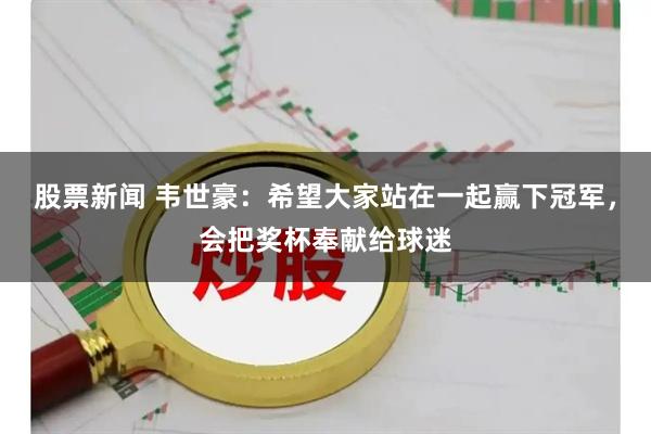 股票新闻 韦世豪：希望大家站在一起赢下冠军，会把奖杯奉献给球迷